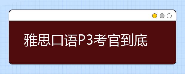 雅思口语P3考官到底想听什么？有哪些雷区？（附范文）