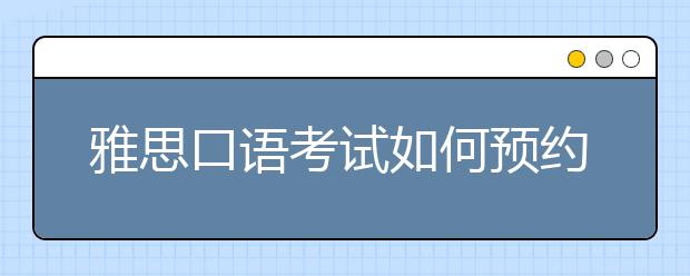 雅思口语考试如何预约？注意事项有哪些？