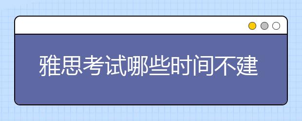 雅思考试哪些时间不建议报考？