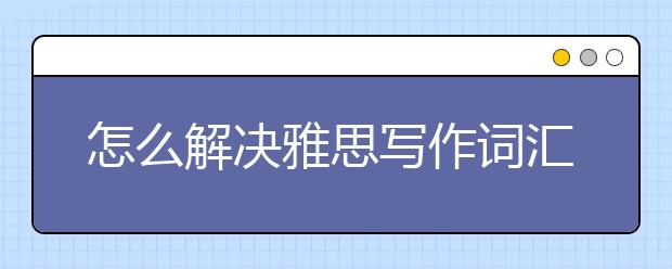 怎么解决雅思写作词汇积累和使用难题