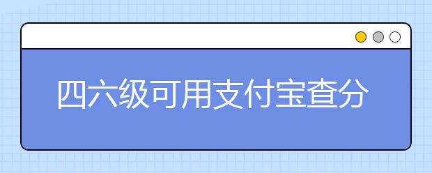 四六级可用支付宝查分啦 四六级和雅思如何换算