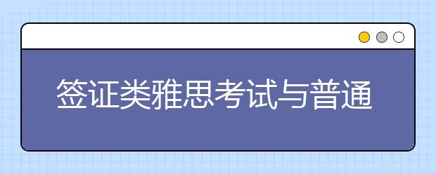 签证类雅思考试与普通雅思考试有何不同