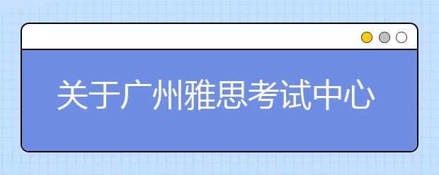 关于广州雅思考试中心（广州体育职业技术学院分考场） 口语考试楼变更的通知