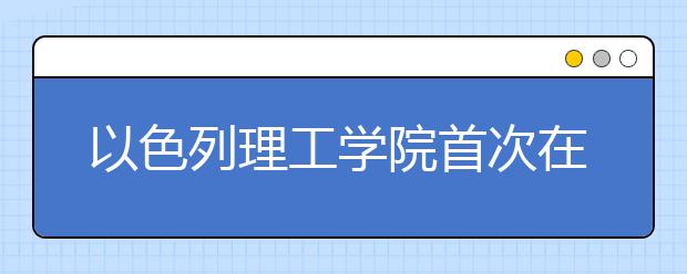 以色列理工学院首次在粤招生 雅思6分可申请