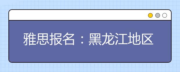 雅思报名：黑龙江地区雅思考场查询入口