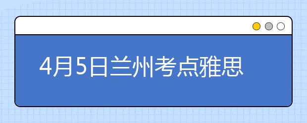 4月5日兰州考点雅思口语考试时间提前