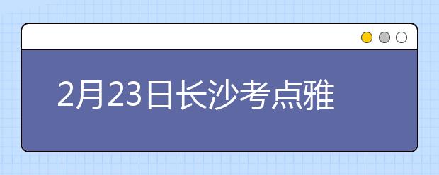 2月23日长沙考点雅思口语考试时间推迟