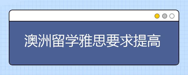 澳洲留学雅思要求提高1.5分