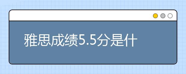 雅思成绩5.5分是什么样的水平