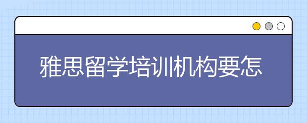 雅思留学培训机构要怎么选择/雅思留学培训班有必要参加吗