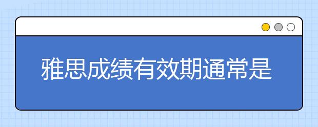 雅思成绩有效期通常是多久/雅思成绩有效期过了