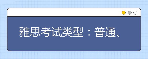 雅思考试类型：普通、IELTSfor UKVI、Life Skills