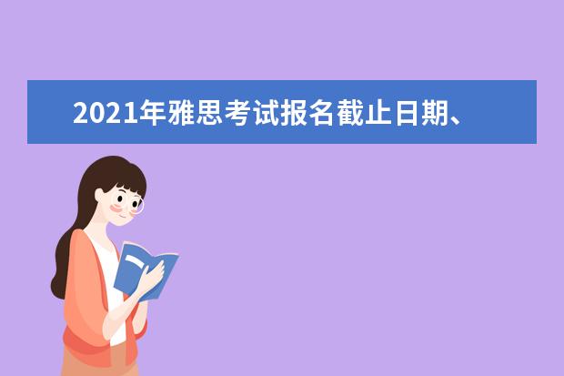 2021年雅思考试报名截止日期、准考证打印日期和成绩单寄送日期