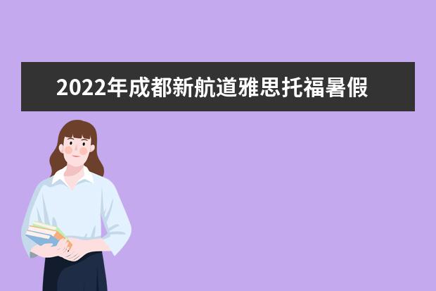 2022年成都新航道雅思托福暑假集训班招生开始！