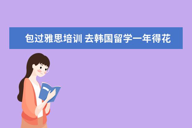 包过雅思培训 去韩国留学一年得花多少钱啊!