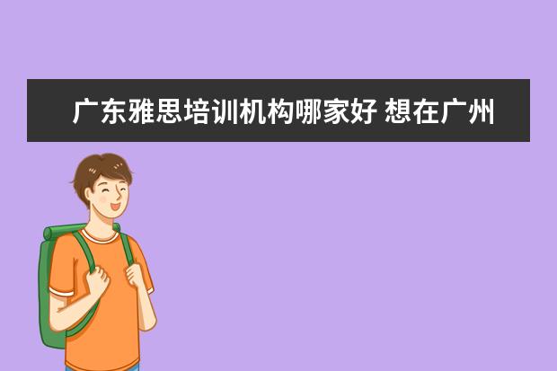 广东雅思培训机构哪家好 想在广州考雅思,想请问哪里的培训班比较好? - 百度...