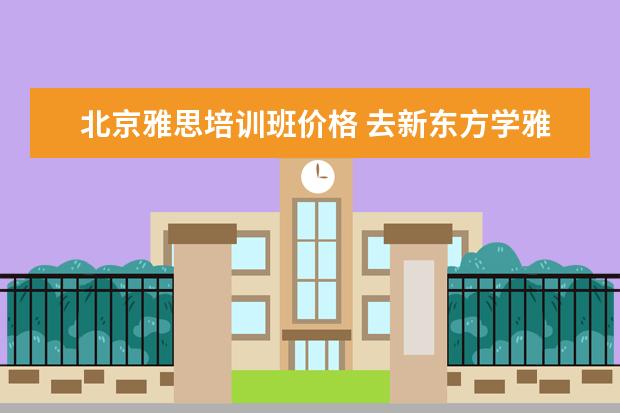 北京雅思培训班价格 去新东方学雅思需要多少钱