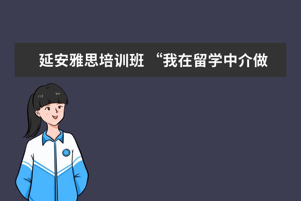 延安雅思培训班 “我在留学中介做了6年,亲手毁掉了3000多名留学生”...