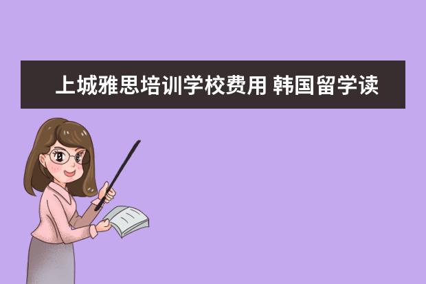 上城雅思培训学校费用 韩国留学读研费用贵吗?多少左右?