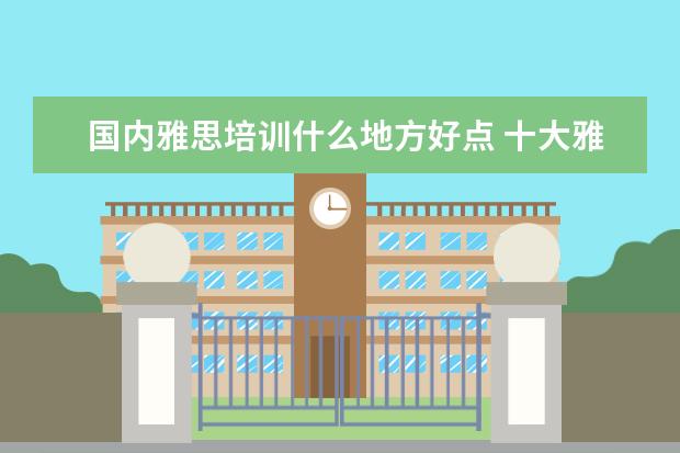 国内雅思培训什么地方好点 十大雅思培训机构排名,雅思培训哪个好