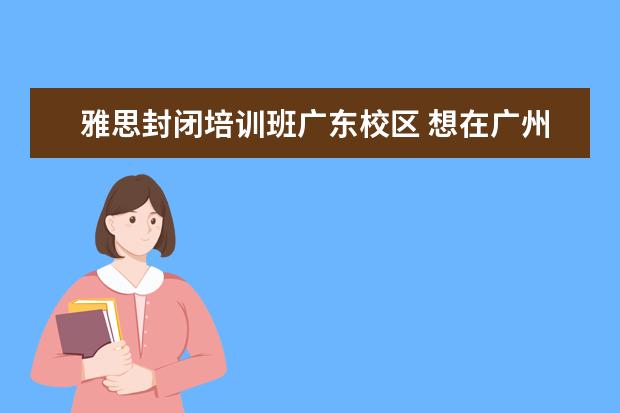 雅思封闭培训班广东校区 想在广州考雅思,想请问哪里的培训班比较好? - 百度...