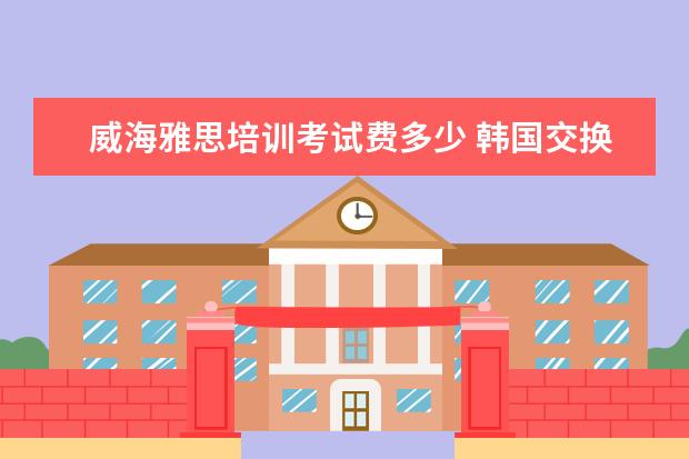 威海雅思培训考试费多少 韩国交换生的一些经历与感受——逐字发言稿 - 百度...