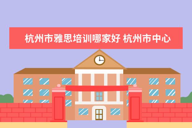 杭州市雅思培训哪家好 杭州市中心有好的雅思培训吗?在哪里?