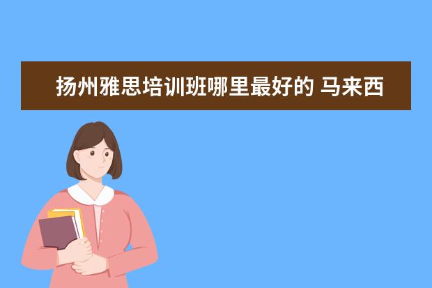 扬州雅思培训班哪里最好的 马来西亚有什么好大学