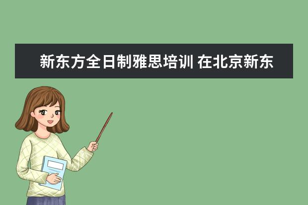 新东方全日制雅思培训 在北京新东方教育基地接受封闭式雅思培训要多少钱 -...