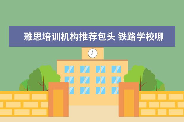 雅思培训机构推荐包头 铁路学校哪个好?可以具体说说吗?