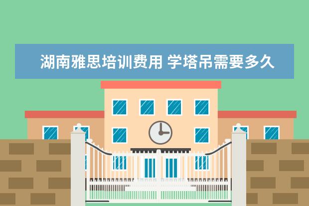 湖南雅思培训费用 学塔吊需要多久能学会?学费一般多少钱?