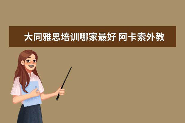 大同雅思培训哪家最好 阿卡索外教网怎么样?有使用的朋友说说实际感受么? -...