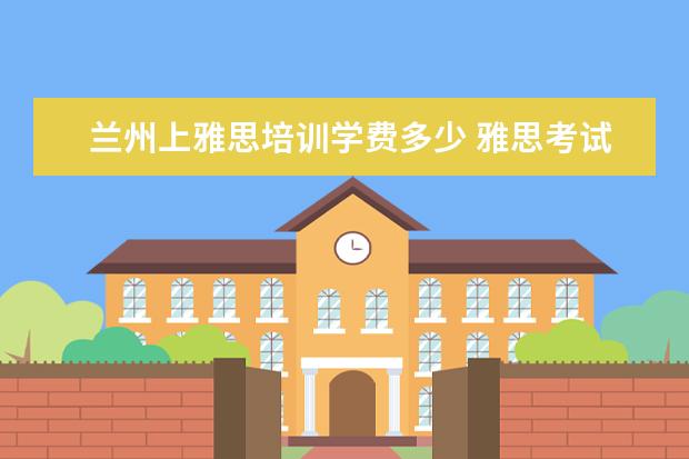 兰州上雅思培训学费多少 雅思考试报名条件及时间2022兰州