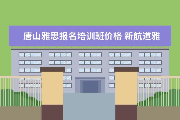 唐山雅思报名培训班价格 新航道雅思班多少钱,大家来说一下