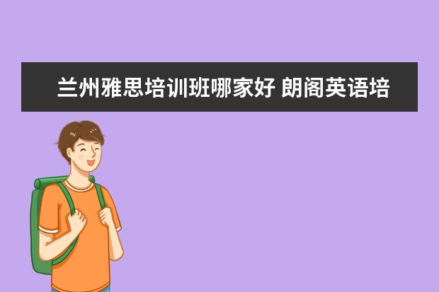 兰州雅思培训班哪家好 朗阁英语培训机构怎么样?