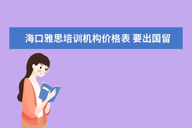 海口雅思培训机构价格表 要出国留学,经国家授权的较好的中介机构有哪些? - ...