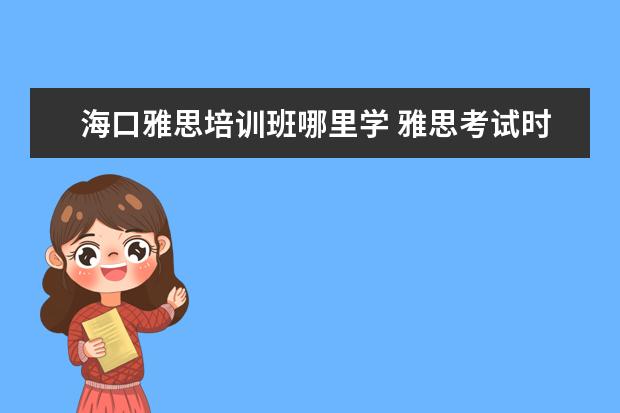 海口雅思培训班哪里学 雅思考试时间是什么时候,一年几次,在哪里?