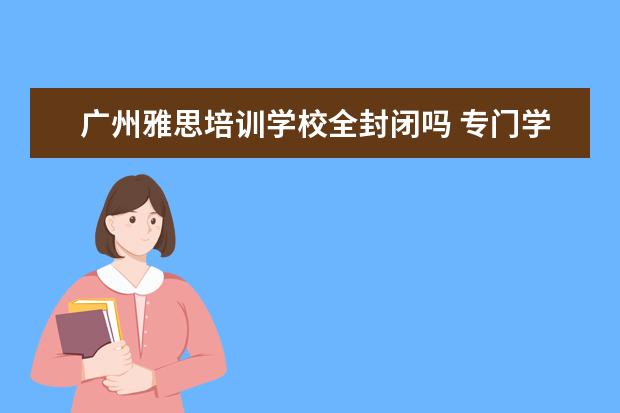 广州雅思培训学校全封闭吗 专门学英语的学校 封闭式的包吃包住全寄宿有吗 - 百...