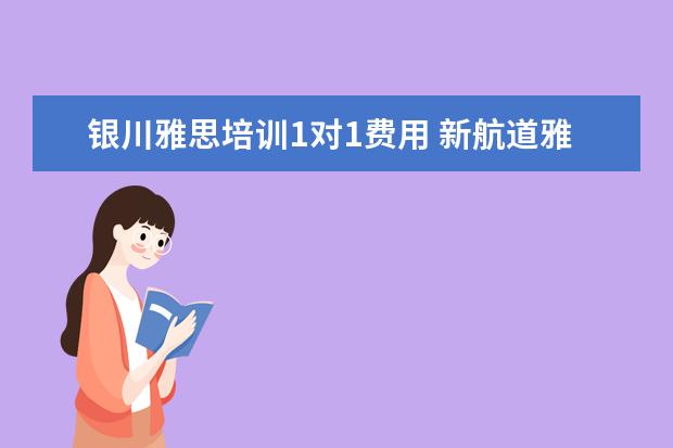 银川雅思培训1对1费用 新航道雅思班多少钱,大家来说一下