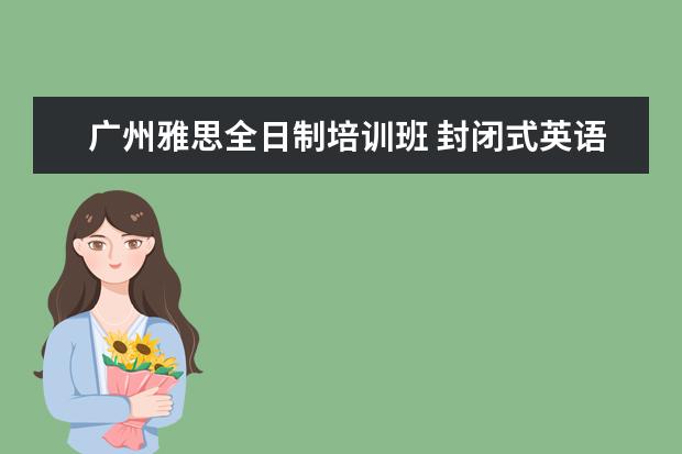 广州雅思全日制培训班 封闭式英语学习 广州有口碑的是哪家?