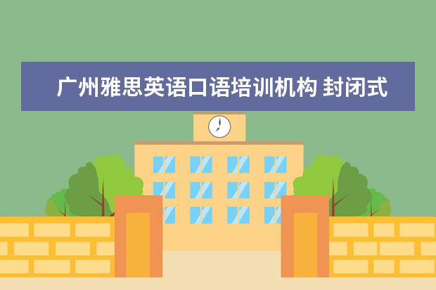 广州雅思英语口语培训机构 封闭式英语学习 广州有口碑的是哪家?