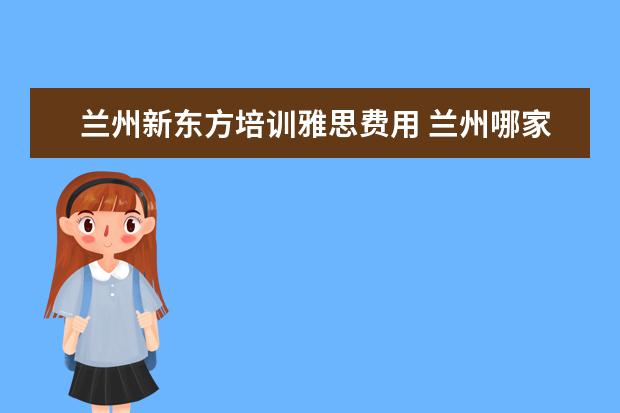 兰州新东方培训雅思费用 兰州哪家雅思、托福培训机构好?