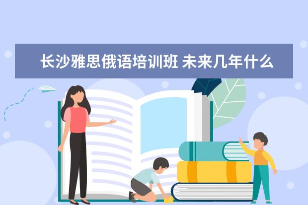 长沙雅思俄语培训班 未来几年什么专业就业前景好?学什么专业就业前景好...