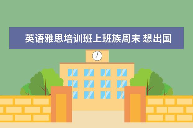 英语雅思培训班上班族周末 想出国,上班族怎么准备雅思考试比较好