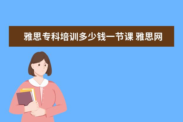 雅思专科培训多少钱一节课 雅思网课培训哪个好,一年收费标准多少