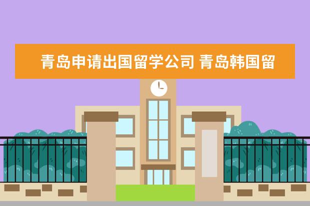 青岛申请出国留学公司 青岛韩国留学机构哪家好