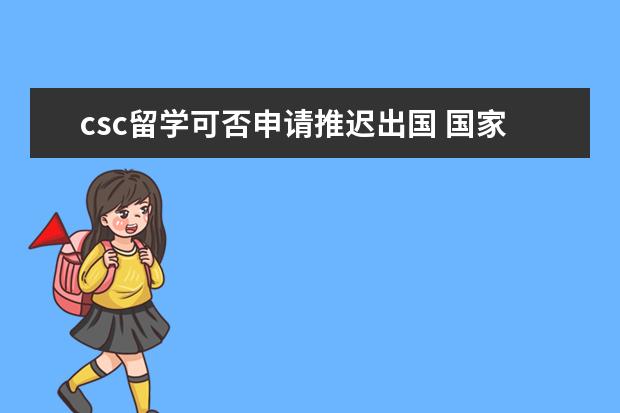 csc留学可否申请推迟出国 国家留学基金委项目可以提前回国吗