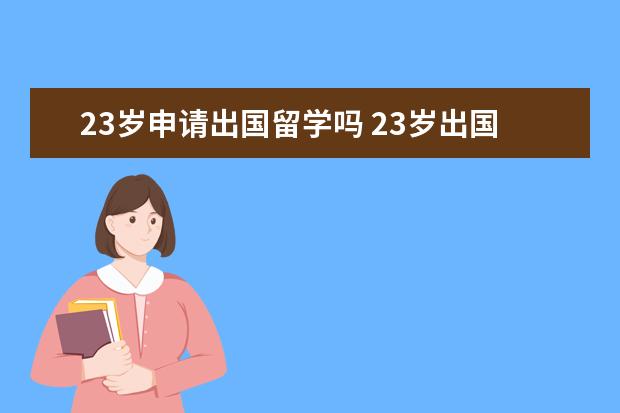 23岁申请出国留学吗 23岁出国留学,很晚么,总感觉自己心里很愧疚,因为这...