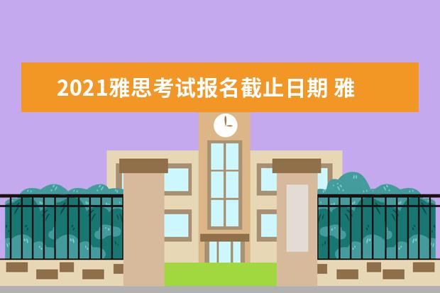 2021雅思考试报名截止日期 雅思考试报名条件及时间2022是什么?