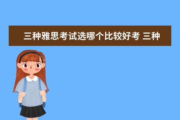 三种雅思考试选哪个比较好考 三种雅思类型英国留学雅思考试类型选择哪一种比较好...